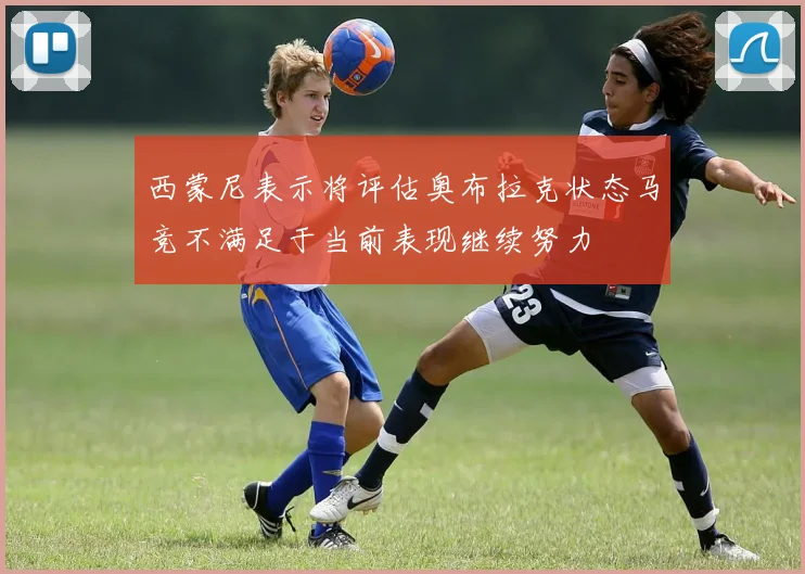 西蒙尼表示将评估奥布拉克状态马竞不满足于当前表现继续努力
