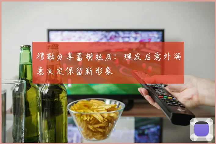 穆勒分享蓄胡经历：理发后意外满意决定保留新形象