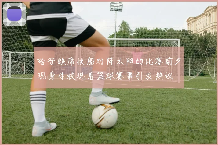 哈登缺席快船对阵太阳的比赛前夕现身母校观看篮球赛事引发热议