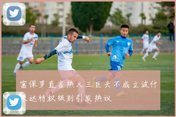 富保罗直言热火三巨头不成立波什未达特权级别引发热议