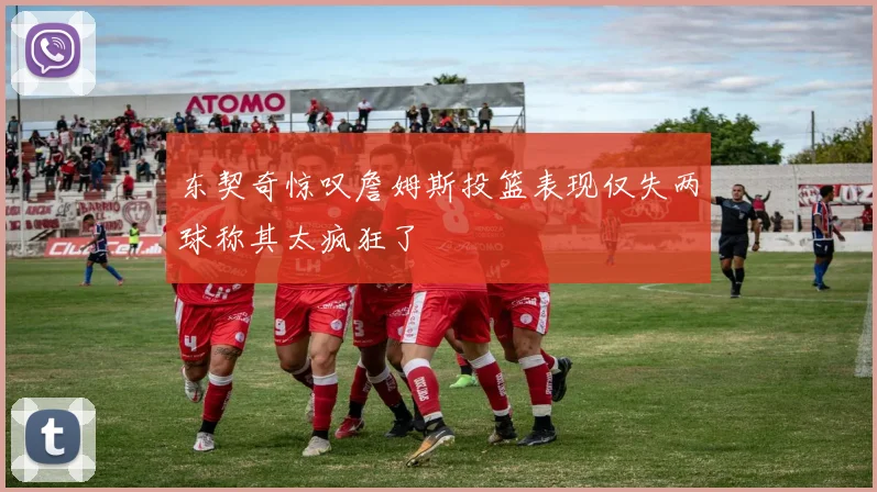 东契奇惊叹詹姆斯投篮表现仅失两球称其太疯狂了