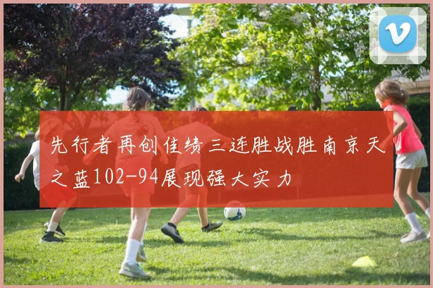 先行者再创佳绩三连胜战胜南京天之蓝102-94展现强大实力