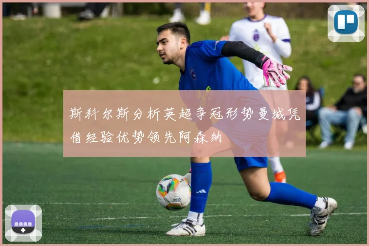 斯科尔斯分析英超争冠形势曼城凭借经验优势领先阿森纳
