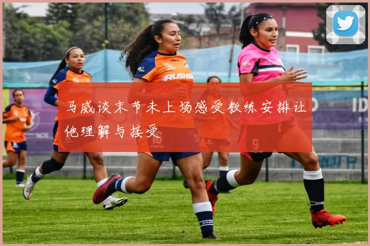 马威谈末节未上场感受教练安排让他理解与接受