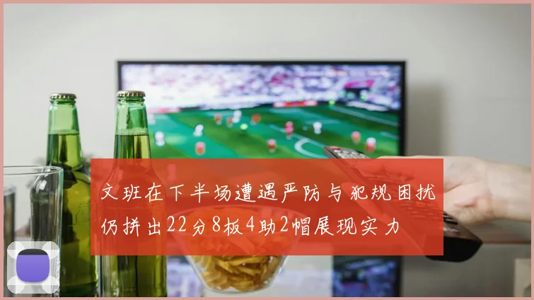 文班在下半场遭遇严防与犯规困扰仍拼出22分8板4助2帽展现实力