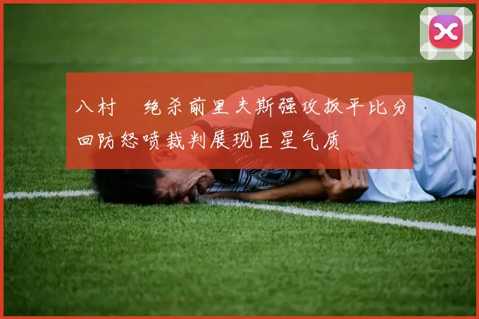 八村塁绝杀前里夫斯强攻扳平比分回防怒喷裁判展现巨星气质