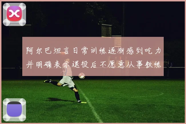 阿尔巴坦言日常训练逐渐感到吃力并明确表示退役后不愿意从事教练工作