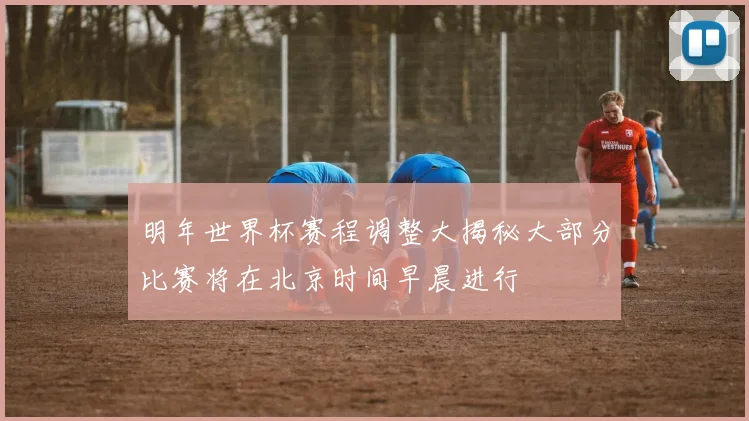 明年世界杯赛程调整大揭秘大部分比赛将在北京时间早晨进行